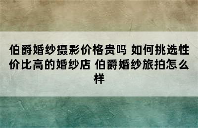 伯爵婚纱摄影价格贵吗 如何挑选性价比高的婚纱店 伯爵婚纱旅拍怎么样